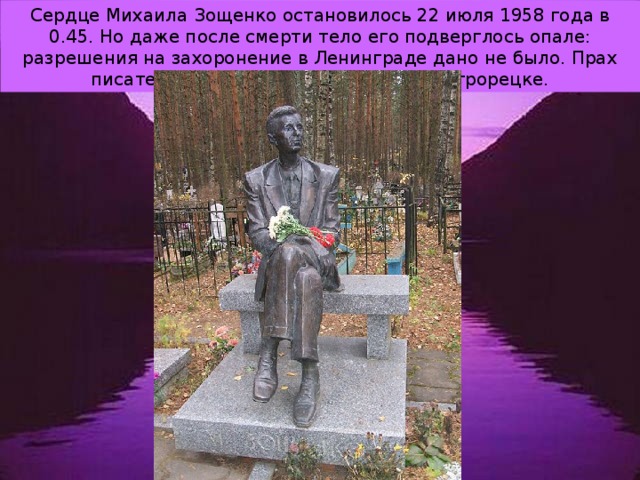 Сердце Михаила Зощенко остановилось 22 июля 1958 года в 0.45. Но даже после смерти тело его подверглось опале: разрешения на захоронение в Ленинграде дано не было. Прах писателя покоится на кладбище в Сестрорецке. 