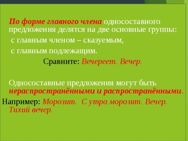  По форме главного члена односоставного предложения делятся на две основные группы:  с главным членом – сказуемым,  с главным подлежащим. Сравните: Вечереет. Вечер. Односоставные предложения могут быть нераспространёнными и распространёнными . Например:  Морозит. С утра морозит. Вечер. Тихий вечер. 