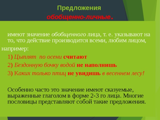 Предложения  обобщенно-личные . имеют значение обобщенного лица, т. е. указывают на то, что действие производится всеми, любим лицом, например: 1) Цыплят по осени считают 2) Бездонную бочку водой не наполнишь 3) К аких только птиц не увидишь в весеннем лесу!   Особенно часто это значение имеют сказуемые, выраженные глаголом в форме 2-3 го лица. Многие пословицы представляют собой такие предложения. 