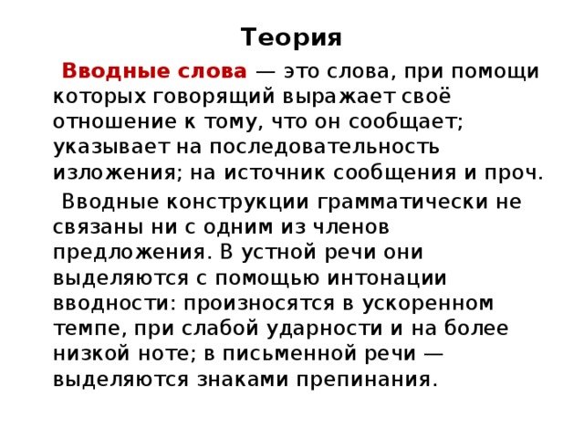 Теория  Вводные слова — это слова, при помощи которых говорящий выражает своё отношение к тому, что он сообщает; указывает на последовательность изложения; на источник сообщения и проч.  Вводные конструкции грамматически не связаны ни с одним из членов предложения. В устной речи они выделяются с помощью интонации вводности: произносятся в ускоренном темпе, при слабой ударности и на более низкой ноте; в письменной речи — выделяются знаками препинания. 