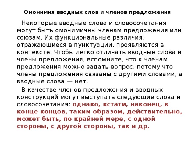 Омонимия вводных слов и членов предложения  Некоторые вводные слова и словосочетания могут быть омонимичны членам предложения или союзам. Их функциональные различия, отражающиеся в пунктуации, проявляются в контексте. Чтобы легко отличать вводные слова и члены предложения, вспомните, что к членам предложения можно задать вопрос, потому что члены предложения связаны с другими словами, а вводные слова — нет.  В качестве членов предложения и вводных конструкций могут выступать следующие слова и словосочетания: однако, кстати, наконец, в конце концов, таким образом, действительно, может быть, по крайней мере, с одной стороны, с другой стороны, так и др. 