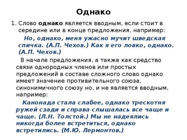Однако Слово однако является вводным, если стоит в середине или в конце предложения, например:  Но, однако, меня ужасно мучит шведская спичка. (А.П. Чехов.) Как я его ловко, однако. (А.П. Чехов.)  В начале предложения, а также как средство связи однородных членов или простых предложений в составе сложного слово однако имеет значение противительного союза, синонимичного союзу но, и не является вводным, например:  Канонада стала слабее, однако трескотня ружей сзади и справа слышалась все чаще и чаще. (Л.Н. Толстой.) Мы не надеялись никогда более встретиться, однако встретились. (М.Ю. Лермонтов.) 