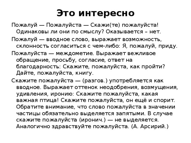 Это интересно Пожалуй — Пожалуйста — Скажи(те) пожалуйста! Одинаковы ли они по смыслу? Оказывается – нет. Пожалуй — вводное слово, выражает возможность, склонность согласиться с чем-либо: Я, пожалуй, приду. Пожалуйста — междометие. Выражает вежливое обращение, просьбу, согласие, ответ на благодарность: Скажите, пожалуйста, как пройти? Дайте, пожалуйста, книгу. Скажите пожалуйста — (разгов.) употребляется как вводное. Выражает оттенок неодобрения, возмущения, удивления, иронию: Скажите пожалуйста, какая важная птица! Скажите пожалуйста, он ещё и спорит. Обратите внимание, что слово пожалуйста в значении частицы обязательно выделяется запятыми. В случае скажите пожалуйста (иронич.) — не выделяется. Аналогично здравствуйте пожалуйста. (А. Арсирий.) 