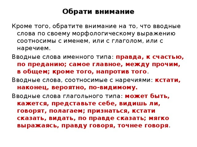 Обрати внимание Кроме того, обратите внимание на то, что вводные слова по своему морфологическому выражению соотносимы с именем, или с глаголом, или с наречием. Вводные слова именного типа: правда, к счастью, по преданию; самое главное, между прочим, в общем; кроме того, напротив того . Вводные слова, соотносимые с наречиями: кстати, наконец, вероятно, по-видимому. Вводные слова глагольного типа: может быть, кажется, представьте себе, видишь ли, говорят, полагаем; признаться, кстати сказать, видать, по правде сказать; мягко выражаясь, правду говоря, точнее говоря . 