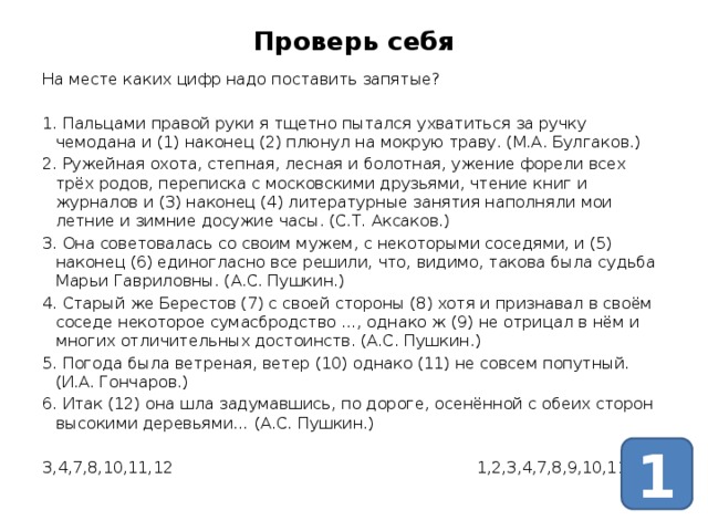 Проверь себя На месте каких цифр надо поставить запятые? 1. Пальцами правой руки я тщетно пытался ухватиться за ручку чемодана и (1) наконец (2) плюнул на мокрую траву. (М.А. Булгаков.) 2. Ружейная охота, степная, лесная и болотная, ужение форели всех трёх родов, переписка с московскими друзьями, чтение книг и журналов и (3) наконец (4) литературные занятия наполняли мои летние и зимние досужие часы. (С.Т. Аксаков.) 3. Она советовалась со своим мужем, с некоторыми соседями, и (5) наконец (6) единогласно все решили, что, видимо, такова была судьба Марьи Гавриловны. (А.С. Пушкин.) 4. Старый же Берестов (7) с своей стороны (8) хотя и признавал в своём соседе некоторое сумасбродство …, однако ж (9) не отрицал в нём и многих отличительных достоинств. (А.С. Пушкин.) 5. Погода была ветреная, ветер (10) однако (11) не совсем попутный. (И.А. Гончаров.) 6. Итак (12) она шла задумавшись, по дороге, осенённой с обеих сторон высокими деревьями… (А.С. Пушкин.) 3,4,7,8,10,11,12 1,2,3,4,7,8,9,10,11,12. 1 