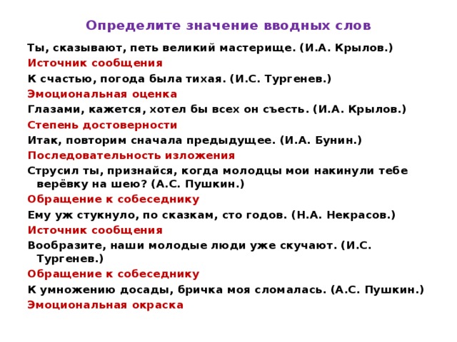 Определите значение вводных слов Ты, сказывают, петь великий мастерище. (И.А. Крылов.) Источник сообщения К счастью, погода была тихая. (И.С. Тургенев.) Эмоциональная оценка Глазами, кажется, хотел бы всех он съесть. (И.А. Крылов.) Степень достоверности Итак, повторим сначала предыдущее. (И.А. Бунин.) Последовательность изложения Струсил ты, признайся, когда молодцы мои накинули тебе верёвку на шею? (А.С. Пушкин.) Обращение к собеседнику Ему уж стукнуло, по сказкам, сто годов. (Н.А. Некрасов.) Источник сообщения Вообразите, наши молодые люди уже скучают. (И.С. Тургенев.) Обращение к собеседнику К умножению досады, бричка моя сломалась. (А.С. Пушкин.) Эмоциональная окраска 