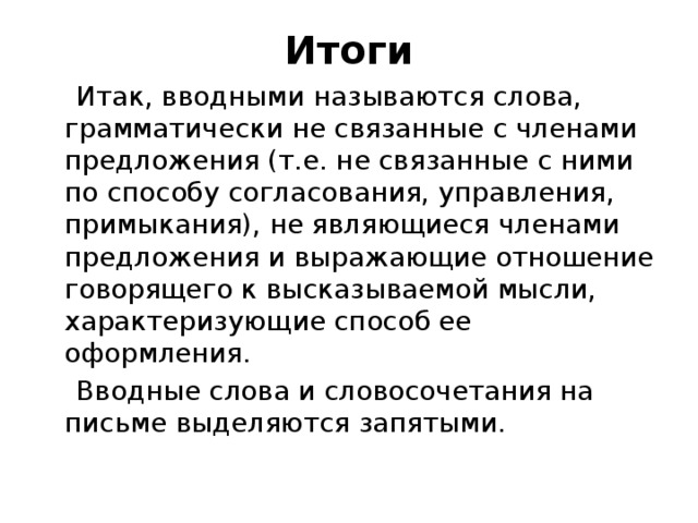 Итоги  Итак, вводными называются слова, грамматически не связанные с членами предложения (т.е. не связанные с ними по способу согласования, управления, примыкания), не являющиеся членами предложения и выражающие отношение говорящего к высказываемой мысли, характеризующие способ ее оформления.  Вводные слова и словосочетания на письме выделяются запятыми. 