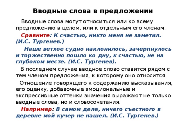 Вводные слова в предложении  Вводные слова могут относиться или ко всему предложению в целом, или к отдельным его членам.  Сравните : К счастью, никто меня не заметил. (И.С. Тургенев.)  Наше ветхое судно наклонилось, зачерпнулось и торжественно пошло ко дну, к счастью, не на глубоком месте. (И.С. Тургенев).   В последнем случае вводное слово ставится рядом с тем членом предложения, к которому оно относится.  Отношение говорящего к содержанию высказывания, его оценку, добавочные эмоциональные и экспрессивные оттенки значения выражают не только вводные слова, но и словосочетания.  Например : В самом деле, ничего съестного в деревне мой кучер не нашел. (И.С. Тургенев.) 