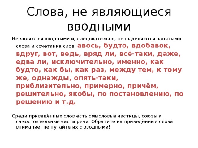 Слова, не являющиеся вводными Не являются вводными и, следовательно, не выделяются запятыми слова и сочетания слов: авось, будто, вдобавок, вдруг, вот, ведь, вряд ли, всё-таки, даже, едва ли, исключительно, именно, как будто, как бы, как раз, между тем, к тому же, однажды, опять-таки, приблизительно, примерно, причём, решительно, якобы, по постановлению, по решению и т.д. Среди приведённых слов есть смысловые частицы, союзы и самостоятельные части речи. Обратите на приведённые слова внимание, не путайте их с вводными! 