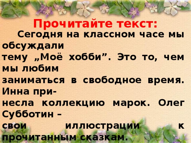 Прочитайте текст:  Сегодня на классном часе мы обсуждали тему „ Моё хобби ” . Это то, чем мы любим заниматься в свободное время. Инна при- несла коллекцию марок. Олег Субботин – свои иллюстрации к прочитанным сказкам. Кирилл – аппликации их кусочков ткани. Всё это мы развесили на длинной доске. Учительница Римма Сергеевна всех нас похвалила.