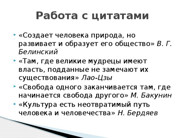 Работа с цитатами «Создает человека природа, но развивает и образует его общество» В. Г. Белинский «Там, где великие мудрецы имеют власть, подданные не замечают их существования» Лао-Цзы «Свобода одного заканчивается там, где начинается свобода другого» М. Бакунин «Культура есть неотвратимый путь человека и человечества» Н. Бердяев 