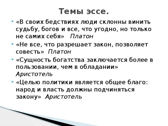 Темы эссе.   «В своих бедствиях люди склонны винить судьбу, богов и все, что угодно, но только не самих себя» Платон «Не все, что разрешает закон, позволяет совесть» Платон «Сущность богатства заключается более в пользовании, чем в обладании» Аристотель «Целью политики является общее благо: народ и власть должны подчиняться закону» Аристотель   