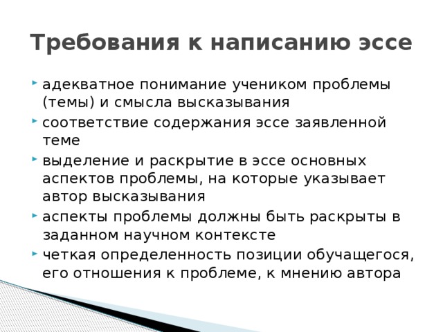 Требования к написанию эссе адекватное понимание учеником проблемы (темы) и смысла высказывания соответствие содержания эссе заявленной теме выделение и раскрытие в эссе основных аспектов проблемы, на которые указывает автор высказывания аспекты проблемы должны быть раскрыты в заданном научном контексте четкая определенность позиции обучащегося, его отношения к проблеме, к мнению автора 