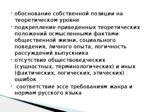 обоснование собственной позиции на теоретическом уровне подкрепление приведенных теоретических положений осмысленными фактами общественной жизни, социального поведения, личного опыта, логичность рассуждений выпускника отсутствие обществоведческих (сущностных, терминологических) и иных (фактических, логических, этических) ошибок  соответствие эссе требованиям жанра и нормам русского языка 