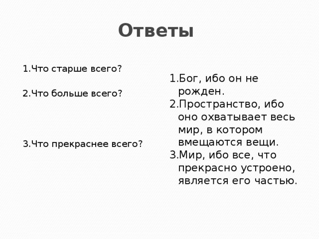 Ответы 1.Что старше всего? 1.Бог, ибо он не рожден. 2.Пространство, ибо оно охватывает весь мир, в котором вмещаются вещи. 2.Что больше всего? 3.Мир, ибо все, что прекрасно устроено, является его частью. 3.Что прекраснее всего?  