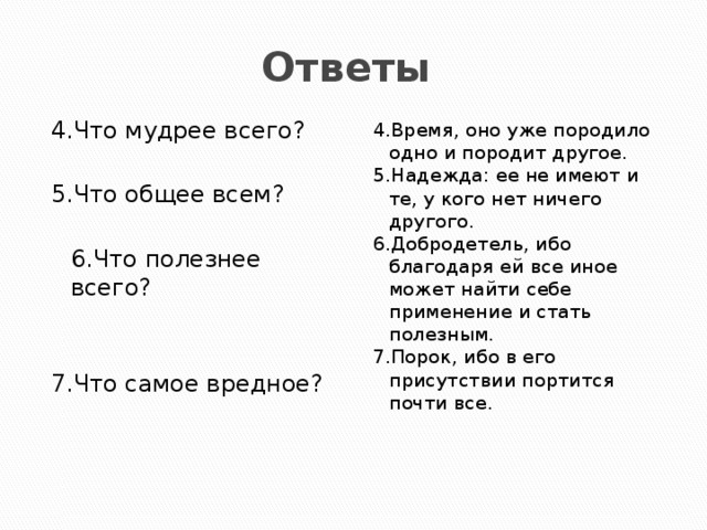 Ответы 4.Что мудрее всего? 4.Время, оно уже породило одно и породит другое. 5.Надежда: ее не имеют и те, у кого нет ничего другого. 5.Что общее всем?  6.Добродетель, ибо благодаря ей все иное может найти себе применение и стать полезным. 7.Порок, ибо в его присутствии портится почти все.  6.Что полезнее  всего? 7.Что самое вредное? 