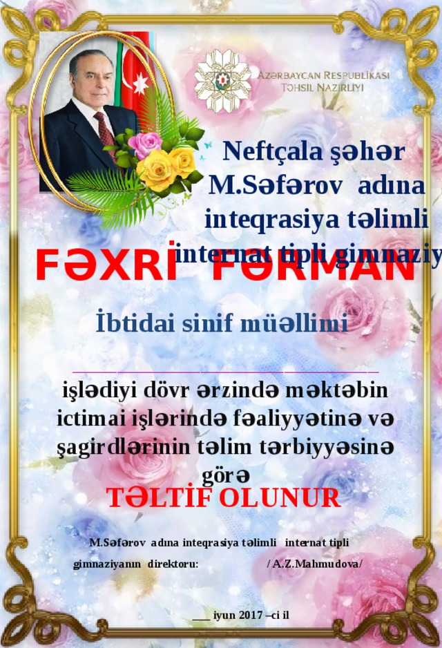 Neftçala şəhər M.Səfərov adına  inteqrasiya təlimli internat tipli gimnaziya Fəxrİ Fərman İbtidai sinif müəllimi  _______________________________________________________ işlədiyi dövr ərzində məktəbin ictimai işlərində fəaliyyətinə və şagirdlərinin təlim tərbiyyəsinə görə TəlTİf olunur  M.Səfərov adına inteqrasiya təlimli internat tipli gimnaziyanın direktoru: / A.Z.Mahmudova/   ___ iyun 2017 –ci il 