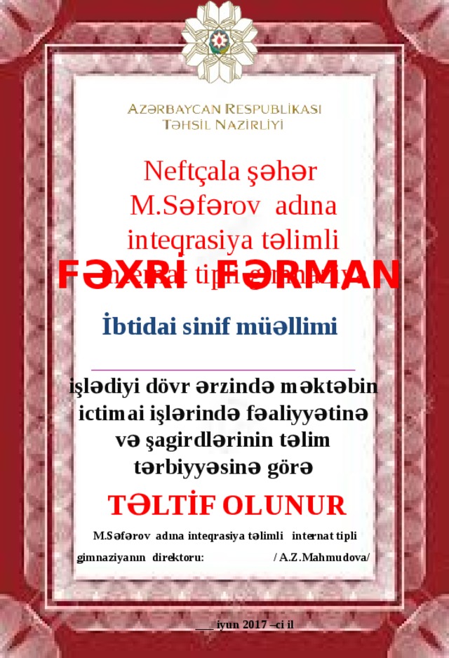 Neftçala şəhər M.Səfərov adına  inteqrasiya təlimli internat tipli gimnaziya Fəxrİ Fərman İbtidai sinif müəllimi  _______________________________________________________ işlədiyi dövr ərzində məktəbin ictimai işlərində fəaliyyətinə və şagirdlərinin təlim tərbiyyəsinə görə TəlTİf olunur  M.Səfərov adına inteqrasiya təlimli internat tipli gimnaziyanın direktoru: / A.Z.Mahmudova/   ___ iyun 2017 –ci il 