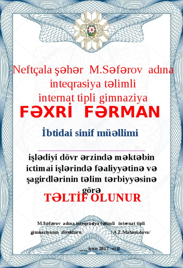 Neftçala şəhər M.Səfərov adına  inteqrasiya təlimli internat tipli gimnaziya Fəxrİ Fərman İbtidai sinif müəllimi  _______________________________________________________ işlədiyi dövr ərzində məktəbin ictimai işlərində fəaliyyətinə və şagirdlərinin təlim tərbiyyəsinə görə TəlTİf olunur  M.Səfərov adına inteqrasiya təlimli internat tipli gimnaziyanın direktoru: / A.Z.Mahmudova/  ___ iyun 2017 –ci il  