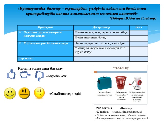 «Критериалды бағалау – оқушлардың үлгірімін алдын ала белгіленген критерийлердің нақты жиынтығының көмегімен өлшенеді» (Роберт Юджин Глейзер) Критерий Дескриптор Оқылым стратегиаларын қолдана алады Балл Мәтіннен нақты ақпаратты анықтайды   Мәтін мазмұнын біледі Мәтін мазмұны болжай алады   Нақты ақпаратты саралап, талдайды   Мәтінді маңызды және қызықты етіп құрай алады Барлығы:       Қалыптастырушы бағалау «Бармақ» әдісі «Смайликтер» әдісі Рефлексия «Тазалық» «Шабадан» – не маңызды, нені аласың? «Себет» - не қажет емес, себетке салыңыз «Ет тартқыш» - нені әлі толықтыру керек? 