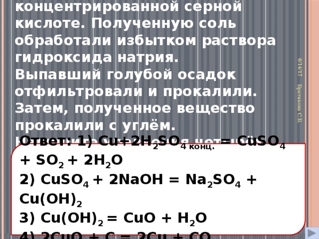 31. Медь растворили в концентрированной серной кислоте. Полученную соль обработали избытком раствора гидроксида натрия. Выпавший голубой осадок отфильтровали и прокалили. Затем, полученное вещество прокалили с углём. Напишите уравнения четырёх описанных реакций . 6/14/17 Братякова С.Б. Ответ: 1) Сu+2H 2 SO 4 конц. = CuSO 4 + SO 2 + 2H 2 O 2) CuSO 4 + 2NaOH = Na 2 SO 4 + Cu(OH) 2 3) Cu(OH) 2 = CuO + H 2 O 4) 2CuO + C = 2Cu + CO 2 