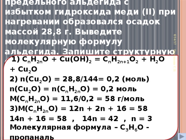 34. При взаимодействии 11,6 г предельного альдегида с избытком гидроксида меди (II) при нагревании образовался осадок массой 28,8 г. Выведите молекулярную формулу альдегида. Запишите структурную формулу и уравнение реакции 6/14/17 Братякова С.Б.  1) С n H 2n O + Cu(OH) 2 = С n H 2n+1 O 2 + H 2 O + Cu 2 O 2) n(Cu 2 O) = 28,8/144= 0,2 (моль) n(Cu 2 O) = n(С n H 2n O) = 0,2 моль М(С n H 2n O) = 11,6/0,2 = 58 г/моль 3)М(С n H 2n O) = 12n + 2n + 16 = 58 14n + 16 = 58 , 14n = 42 , n = 3 Молекулярная формула – C 3 H 6 O - пропаналь 