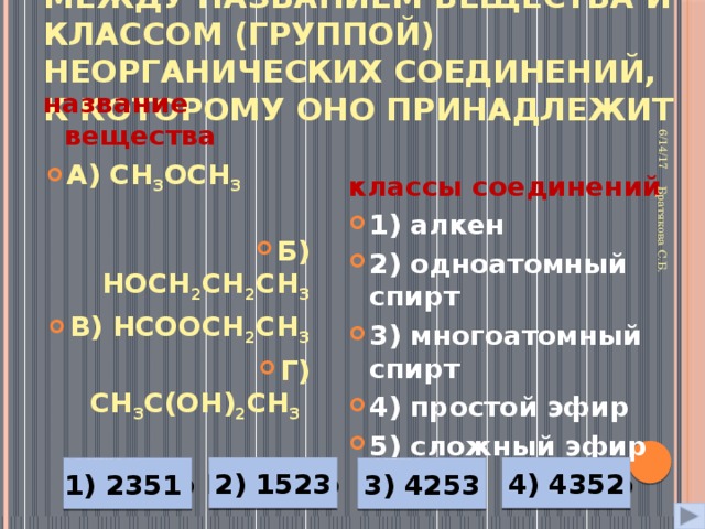 Установите соответствие между названием вещества и классом (группой) неорганических соединений, к которому оно принадлежит 6/14/17 Братякова С.Б. название вещества классы соединений А) CH 3 OCH 3   Б) HOCH 2 CH 2 CH 3 В) HCOOCH 2 CH 3 Г) CH 3 C(OH) 2 CH 3   1) алкен 2) одноатомный спирт 3) многоатомный спирт 4) простой эфир 5) сложный эфир  Неверно Верно Неверно 4) 4352 2) 1523 Неверно 3) 4253 1) 2351 