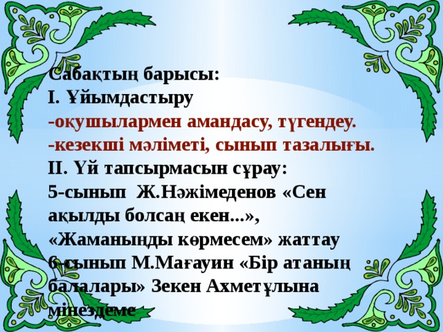 Сабақтың барысы: І. Ұйымдастыру -оқушылармен амандасу, түгендеу. -кезекші мәліметі, сынып тазалығы. ІІ. Үй тапсырмасын сұрау: 5-сынып Ж.Нәжімеденов «Сен ақылды болсаң екен...», «Жаманыңды көрмесем» жаттау 6-сынып М.Мағауин «Бір атаның балалары» Зекен Ахметұлына мінездеме  