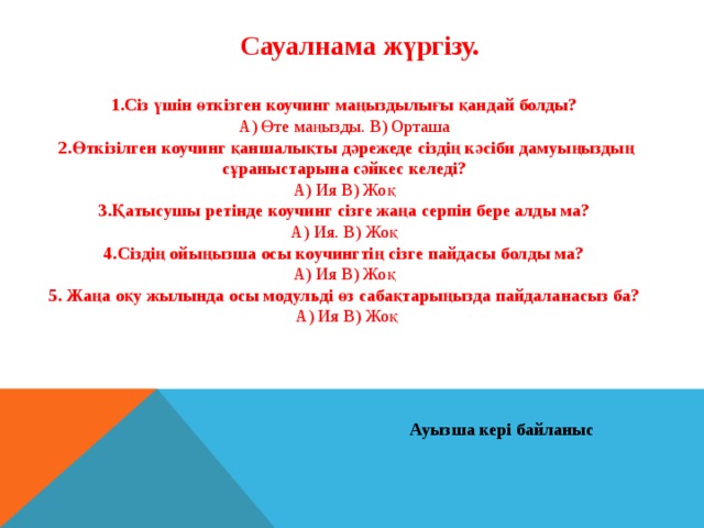 Сауалнама жүргізу. 1.Сіз үшін өткізген коучинг маңыздылығы қандай болды? А) Өте маңызды. В) Орташа 2.Өткізілген коучинг қаншалықты дәрежеде сіздің кәсіби дамуыңыздың сұраныстарына сәйкес келеді? А) Ия В) Жоқ 3.Қатысушы ретінде коучинг сізге жаңа серпін бере алды ма? А) Ия. В) Жоқ 4.Сіздің ойыңызша осы коучингтің сізге пайдасы болды ма? А) Ия В) Жоқ 5. Жаңа оқу жылында осы модульді өз сабақтарыңызда пайдаланасыз ба?  А) Ия В) Жоқ Ауызша кері байланыс 