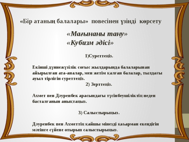 «Бір атаның балалары» повесінен үзінді көрсету «Мағынаны тану» «Кубизм әдісі» 1)Суреттеңіз.  Екінші дүниежүзілік соғыс жылдарында балаларынан айырылған ата-аналар, мен жетім қалған балалар, тылдағы ауыл тірлігін суреттеңіз. 2) Зерттеңіз.  Ахмет пен Дәуренбек арасындағы түсінбеушіліктің неден басталғанын анықтаңыз.  3) Салыстырыңыз.  Дәуренбек пен Ахметтің қайшы мінезді қаһарман екендігін мәтінге сүйене отырып салыстырыңыз . 