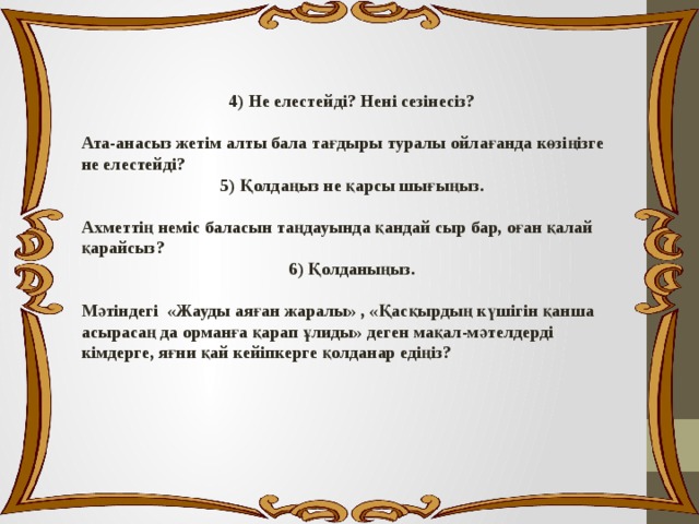 4) Не елестейді? Нені сезінесіз?  Ата-анасыз жетім алты бала тағдыры туралы ойлағанда көзіңізге не елестейді? 5) Қолдаңыз не қарсы шығыңыз.  Ахметтің неміс баласын таңдауында қандай сыр бар, оған қалай қарайсыз? 6) Қолданыңыз.  Мәтіндегі «Жауды аяған жаралы» , «Қасқырдың күшігін қанша асырасаң да орманға қарап ұлиды» деген мақал-мәтелдерді кімдерге, яғни қай кейіпкерге қолданар едіңіз? 