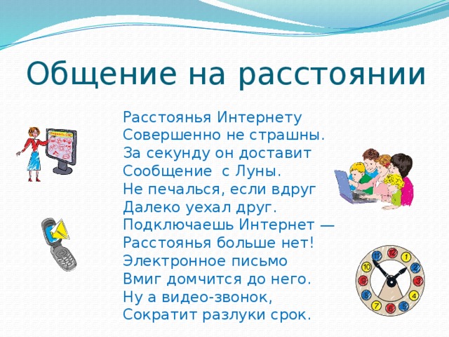 Общение на расстоянии Расстоянья Интернету Совершенно не страшны. За секунду он доставит Сообщение с Луны. Не печалься, если вдруг Далеко уехал друг. Подключаешь Интернет — Расстоянья больше нет! Электронное письмо Вмиг домчится до него. Ну а видео-звонок, Сократит разлуки срок. 