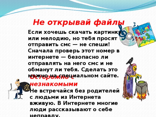 Не открывай файлы Если хочешь скачать картинку или мелодию, но тебя просят отправить смс — не спеши! Сначала проверь этот номер в интернете — безопасно ли отправлять на него смс и не обманут ли тебя. Сделать это можно на специальном сайте. Осторожно с незнакомыми Не встречайся без родителей с людьми из Интернета вживую. В Интернете многие люди рассказывают о себе неправду. 