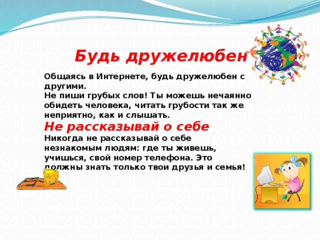 Будь дружелюбен Общаясь в Интернете, будь дружелюбен с другими. Не пиши грубых слов! Ты можешь нечаянно обидеть человека, читать грубости так же неприятно, как и слышать. Не рассказывай о себе Никогда не рассказывай о себе незнакомым людям: где ты живешь, учишься, свой номер телефона. Это должны знать только твои друзья и семья! 