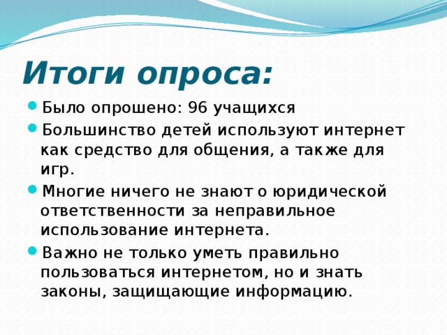 Итоги опроса: Было опрошено: 96 учащихся Большинство детей используют интернет как средство для общения, а также для игр. Многие ничего не знают о юридической ответственности за неправильное использование интернета. Важно не только уметь правильно пользоваться интернетом, но и знать законы, защищающие информацию. 