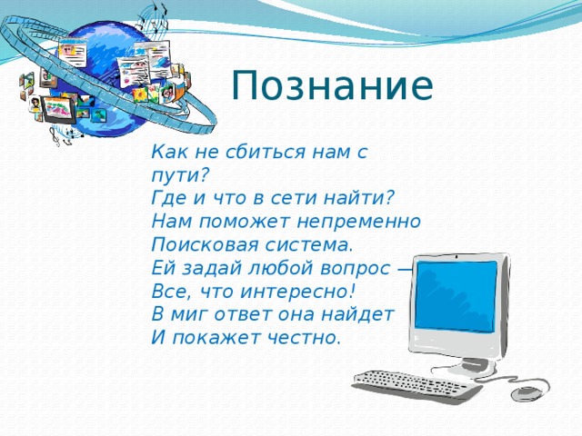 Познание Как не сбиться нам с пути? Где и что в сети найти? Нам поможет непременно Поисковая система. Ей задай любой вопрос — Все, что интересно! В миг ответ она найдет И покажет честно. 