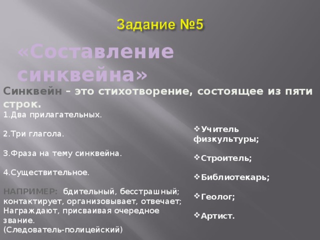«Составление синквейна» Синквейн  – это стихотворение, состоящее из пяти строк. Два прилагательных.  Три глагола.  Фраза на тему синквейна.  Существительное.  НАПРИМЕР: бдительный, бесстрашный; контактирует, организовывает, отвечает; Награждают, присваивая очередное звание. (Следователь-полицейский) Учитель физкультуры;  Строитель;  Библиотекарь;  Геолог;  Артист. 