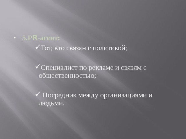 5.Р R -агент: Тот, кто связан с политикой; Тот, кто связан с политикой; Тот, кто связан с политикой; Тот, кто связан с политикой; Специалист по рекламе и связям с общественностью; Специалист по рекламе и связям с общественностью; Специалист по рекламе и связям с общественностью; Специалист по рекламе и связям с общественностью;  Посредник между организациями и людьми .  Посредник между организациями и людьми .  Посредник между организациями и людьми .  Посредник между организациями и людьми . 