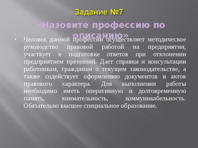 «Назовите профессию по описанию» Человек данной профессии осуществляет методическое руководство правовой работой на предприятии, участвует в подготовке ответов при отклонении предприятием претензий. Дает справки и консультации работникам, гражданам о текущем законодательстве, а также содействует оформлению документов и актов правового характера. Для выполнения работы необходимо иметь оперативную и долговременную память, внимательность, коммуникабельность. Обязательно высшее специальное образование. 