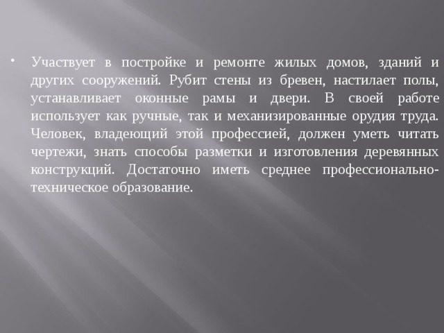 Участвует в постройке и ремонте жилых домов, зданий и других сооружений. Рубит стены из бревен, настилает полы, устанавливает оконные рамы и двери. В своей работе использует как ручные, так и механизированные орудия труда. Человек, владеющий этой профессией, должен уметь читать чертежи, знать способы разметки и изготовления деревянных конструкций. Достаточно иметь среднее профессионально-техническое образование. 