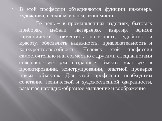 В этой профессии объединяются функции инженера, художника, психофизиолога, экономиста.  Её цель – в промышленных изделиях, бытовых приборах, мебели, интерьерах квартир, офисов гармонически совместить полезность, удобство и красоту, обеспечить надежность, привлекательность и конкурентоспособность. Человек этой профессии самостоятельно или совместно с другими специалистами совершенствует уже созданные объекты, участвует в проектировании, конструировании, опытной проверке новых объектов. Для этой профессии необходимы сочетание технической и художественной одаренности, развитое наглядно-образное мышление и воображение. 