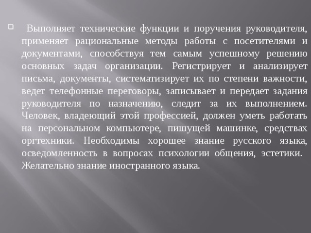  Выполняет технические функции и поручения руководителя, применяет рациональные методы работы с посетителями и документами, способствуя тем самым успешному решению основных задач организации. Регистрирует и анализирует письма, документы, систематизирует их по степени важности, ведет телефонные переговоры, записывает и передает задания руководителя по назначению, следит за их выполнением. Человек, владеющий этой профессией, должен уметь работать на персональном компьютере, пишущей машинке, средствах оргтехники. Необходимы хорошее знание русского языка, осведомленность в вопросах психологии общения, эстетики. Желательно знание иностранного языка. 