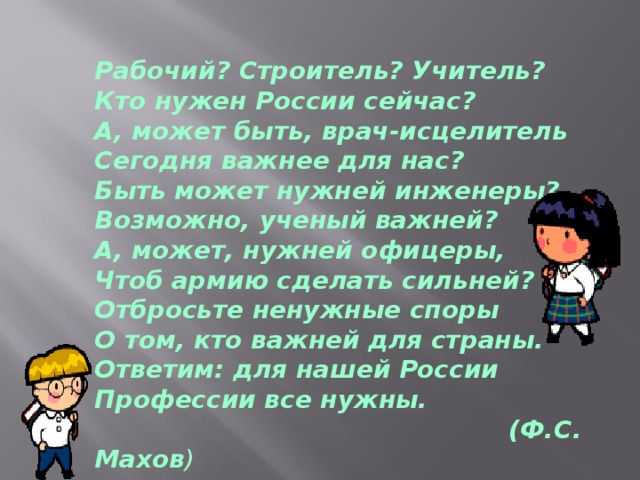 Рабочий? Строитель? Учитель?  Кто нужен России сейчас?  А, может быть, врач-исцелитель  Сегодня важнее для нас?  Быть может нужней инженеры?  Возможно, ученый важней?  А, может, нужней офицеры,  Чтоб армию сделать сильней?  Отбросьте ненужные споры  О том, кто важней для страны.  Ответим: для нашей России  Профессии все нужны.  (Ф.С. Махов )    