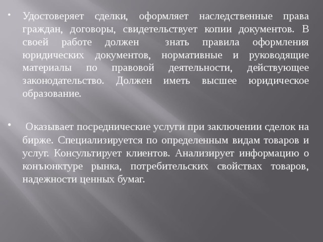 Удостоверяет сделки, оформляет наследственные права граждан, договоры, свидетельствует копии документов. В своей работе должен знать правила оформления юридических документов, нормативные и руководящие материалы по правовой деятельности, действующее законодательство. Должен иметь высшее юридическое образование.  Оказывает посреднические услуги при заключении сделок на бирже. Специализируется по определенным видам товаров и услуг. Консультирует клиентов. Анализирует информацию о конъюнктуре рынка, потребительских свойствах товаров, надежности ценных бумаг. 