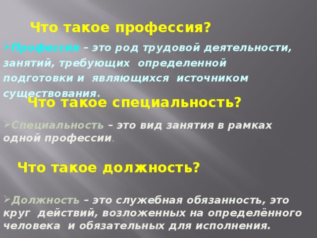 Что такое профессия? Профессия – это род трудовой деятельности, занятий, требующих определенной подготовки и являющихся источником существования . Что такое специальность? Специальность – это вид занятия в рамках одной профессии . Что такое должность? Должность – это служебная обязанность, это круг действий, возложенных на определённого человека и обязательных для исполнения. 