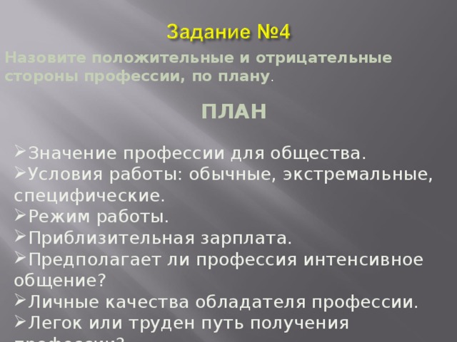 Назовите положительные и отрицательные стороны профессии, по плану . ПЛАН Значение профессии для общества. Условия работы: обычные, экстремальные, специфические. Режим работы. Приблизительная зарплата. Предполагает ли профессия интенсивное общение? Личные качества обладателя профессии. Легок или труден путь получения профессии? 