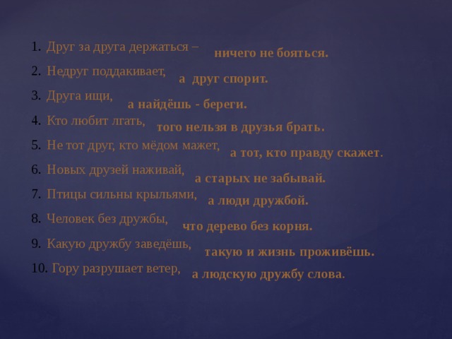Друг за друга держаться – Недруг поддакивает, Друга ищи, Кто любит лгать, Не тот друг, кто мёдом мажет, Новых друзей наживай, Птицы сильны крыльями, Человек без дружбы, Какую дружбу заведёшь,  Гору разрушает ветер, ничего не бояться. а друг спорит. а найдёшь - береги. того нельзя в друзья брать . а тот, кто правду скажет . а старых не забывай. а люди дружбой. что дерево без корня. такую и жизнь проживёшь. а людскую дружбу слова . 