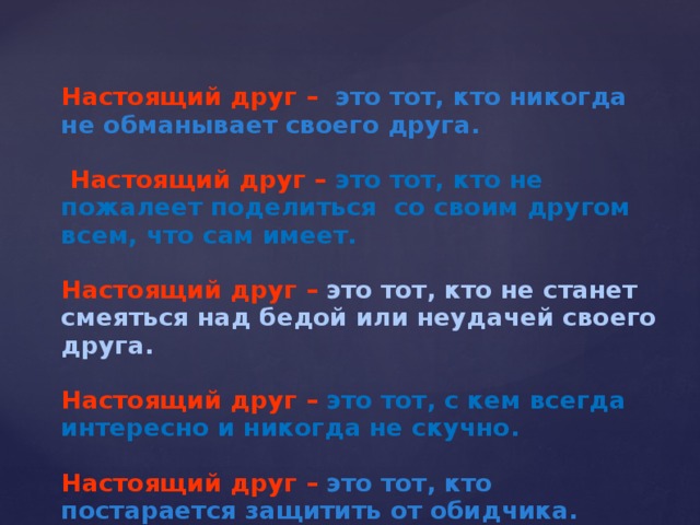 Настоящий друг  –  это тот, кто никогда не обманывает своего друга.   Настоящий друг  –  это тот, кто не пожалеет поделиться со своим другом всем, что сам имеет.  Настоящий друг  –  это тот, кто не станет смеяться над бедой или неудачей своего друга.  Настоящий друг  –  это тот, с кем всегда интересно и никогда не скучно.  Настоящий друг  –  это тот, кто постарается защитить от обидчика.  
