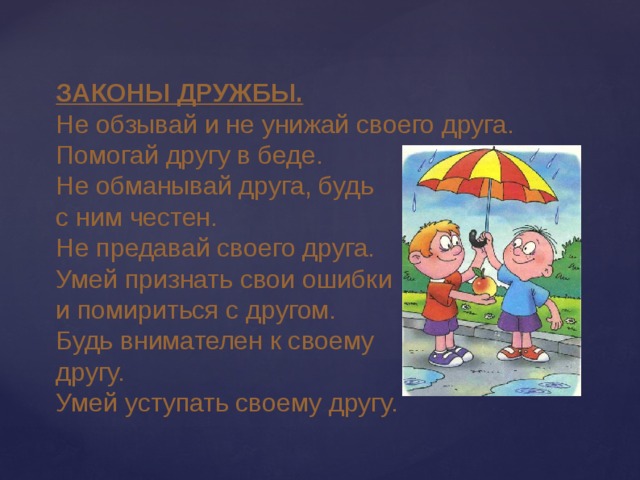 ЗАКОНЫ ДРУЖБЫ. Не обзывай и не унижай своего друга. Помогай другу в беде. Не обманывай друга, будь с ним честен. Не предавай своего друга. Умей признать свои ошибки и помириться с другом. Будь внимателен к своему другу. Умей уступать своему другу. 