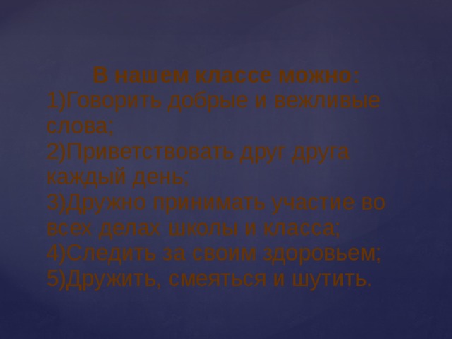 В нашем классе можно: 1)Говорить добрые и вежливые слова; 2)Приветствовать друг друга каждый день; 3)Дружно принимать участие во всех делах школы и класса; 4)Следить за своим здоровьем; 5)Дружить, смеяться и шутить. 